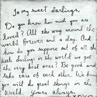  "To my sweet darlings, Do you know how much you are loved? All the way around the world forever and a day. And how do you suppose out of all the little darlings in the world we got the very best ones? Be good and take care of each other. We know you will do great things in the world. Yours always, XOXO"